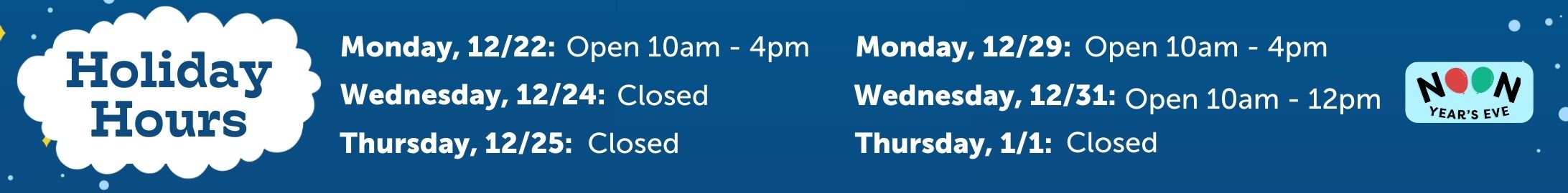 Holiday hours:
Monday, 12/22: Open 10am - 4pm
Wednesday, 12/24: Closed
Thursday, 12/25: Closed
Monday, 12/29: Open 10am - 4pm
Wednesday, 12/31: Open 10am to 12pm
Thursday, 1/1: Closed